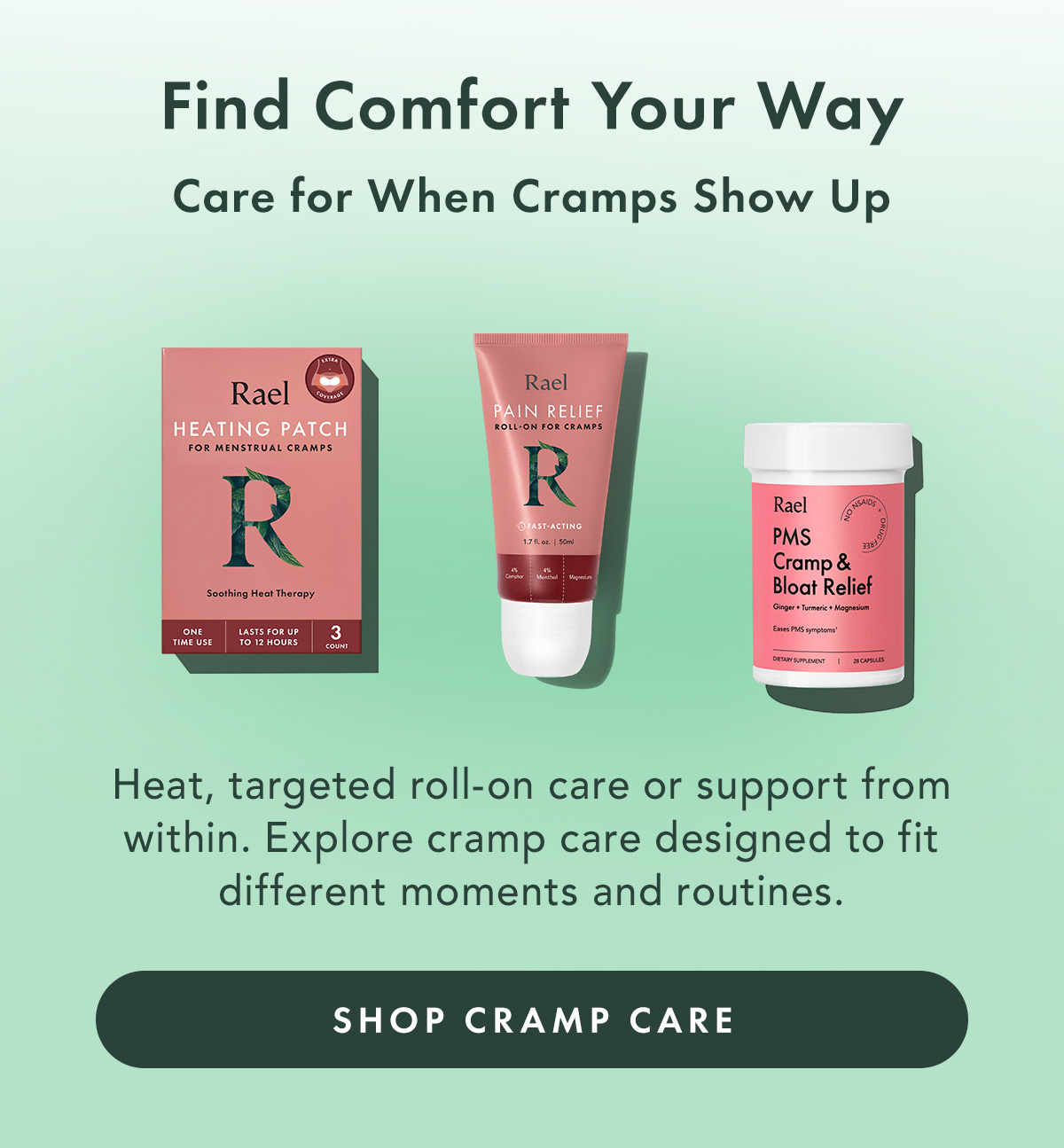 Find Comfort Your Way. Care for When Cramps Show Up. Heat, targeted roll-on care or support from within. Explore cramp care designed to fit different moments and routines. Shop Cramp Care Find Comfort Your Way. Care for When Cramps Show Up. Heat, targeted roll-on care or support from within. Explore cramp care designed to fit different moments and routines. Shop Cramp Care