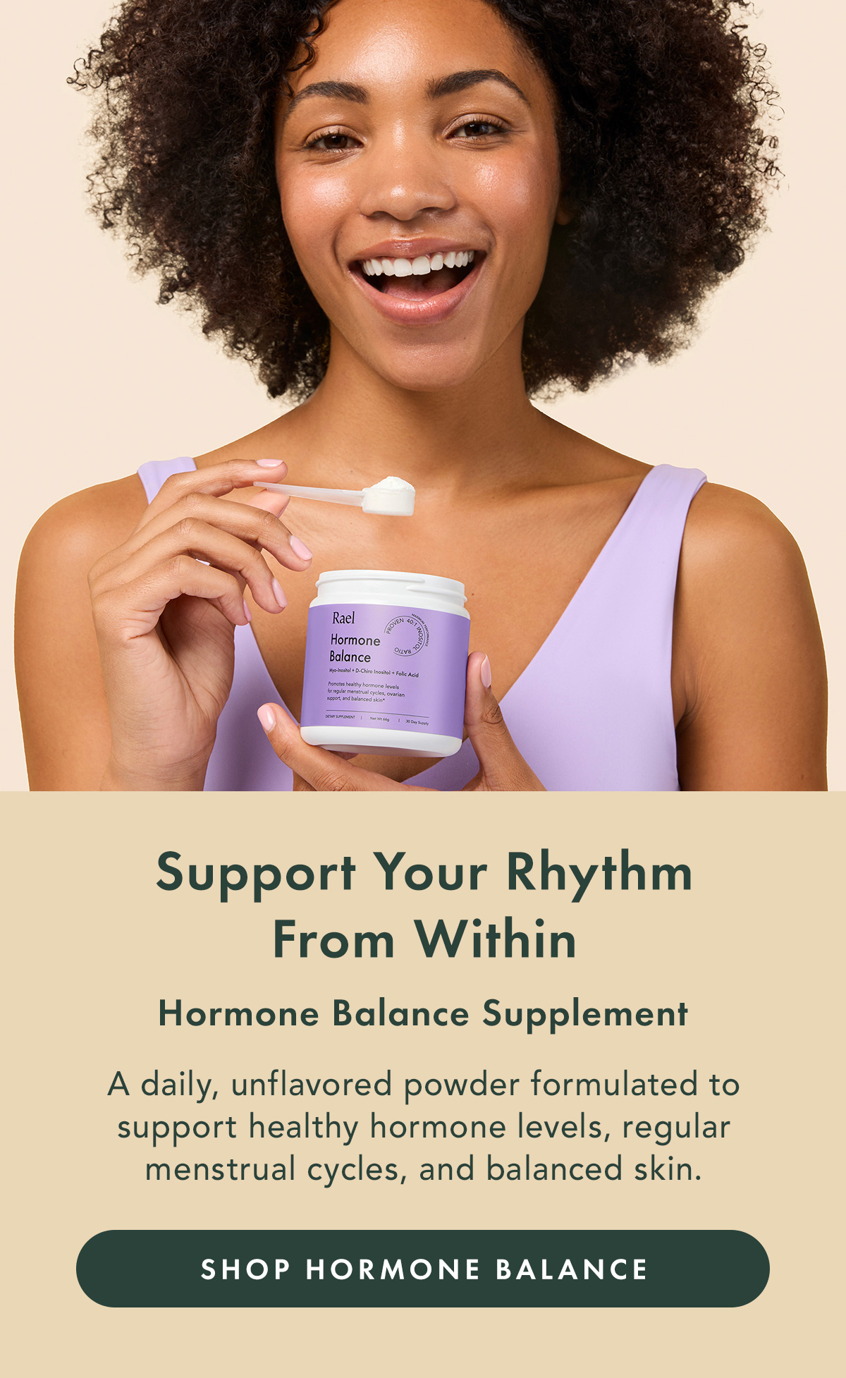 Support Your Rhythm From Within. Hormone Balance Supplement. A daily, unflavored powder formulated to support healthy hormone levels, regular menstrual cycles, and balanced skin. Shop Hormone Balance Support Your Rhythm From Within. Hormone Balance Supplement. A daily, unflavored powder formulated to support healthy hormone levels, regular menstrual cycles, and balanced skin. Shop Hormone Balance