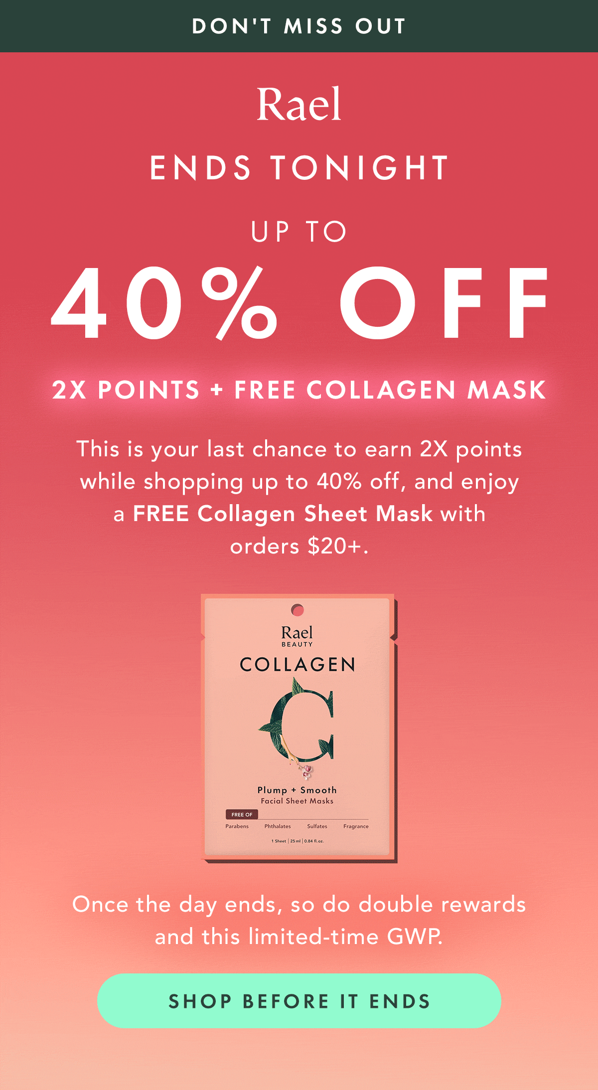 DON'T MISS OUT. Ends Tonight: Up to 40% Off, 2X Points + Free Collagen Mask. This is your last chance to earn 2X points while shopping up to 40% off, and enjoy a free Collagen Sheet Mask with orders $20+. Once the day ends, so do double rewards and this limited-time GWP. Shop Before it Ends. DON'T MISS OUT. Ends Tonight: Up to 40% Off, 2X Points + Free Collagen Mask. This is your last chance to earn 2X points while shopping up to 40% off, and enjoy a free Collagen Sheet Mask with orders $20+. Once the day ends, so do double rewards and this limited-time GWP. Shop Before it Ends.