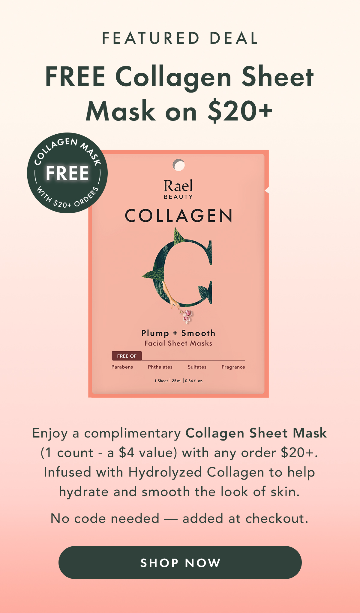 Featured Deal. Free Collagen Sheet Mask on $20+.  Enjoy a complimentary Collagen Sheet Mask with any $20+ order. Infused with Hydrolyzed Collagen to help hydrate and smooth the look of skin. No code needed — added at checkout. Shop Now.