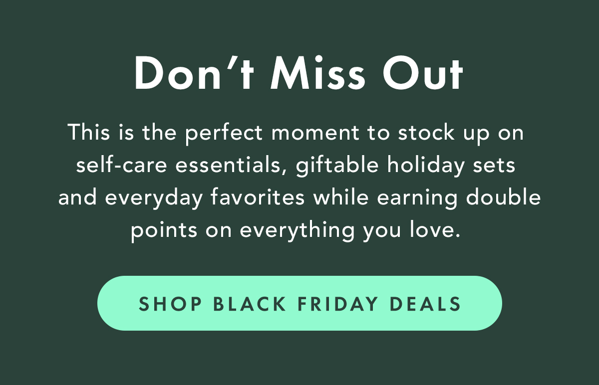Don't Miss Out. This is the perfect moment to stock up on self-care essentials, giftable holiday sets, and everyday favorites while earning double points on everything you love. Shop Black Friday Deals.