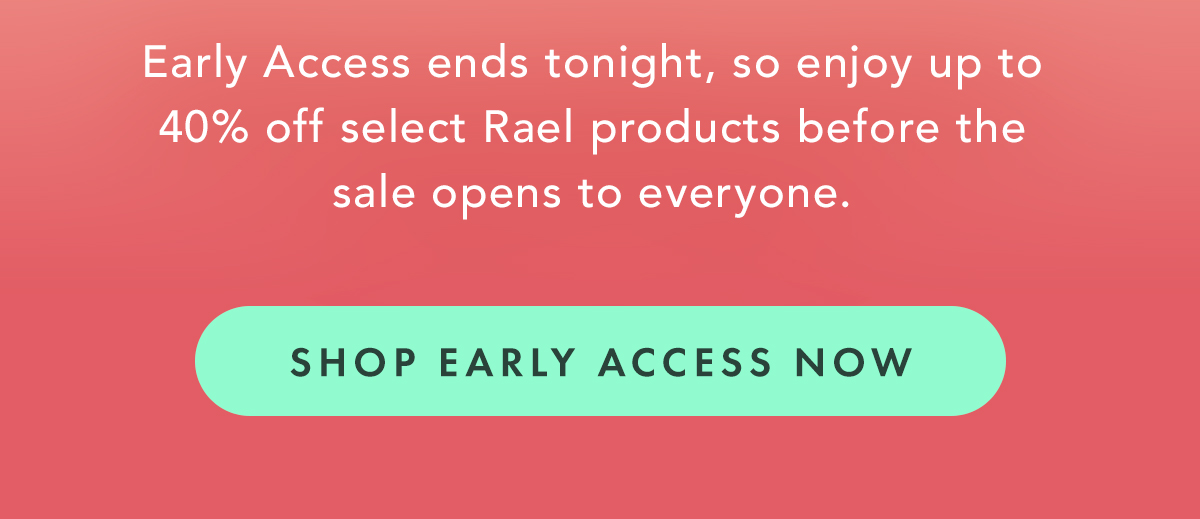Early Access ends tonight, so enjoy up to 40% off select Rael products before the sale opens to everyone. Shop Early Access Now Early Access ends tonight, so enjoy up to 40% off select Rael products before the sale opens to everyone. Shop Early Access Now