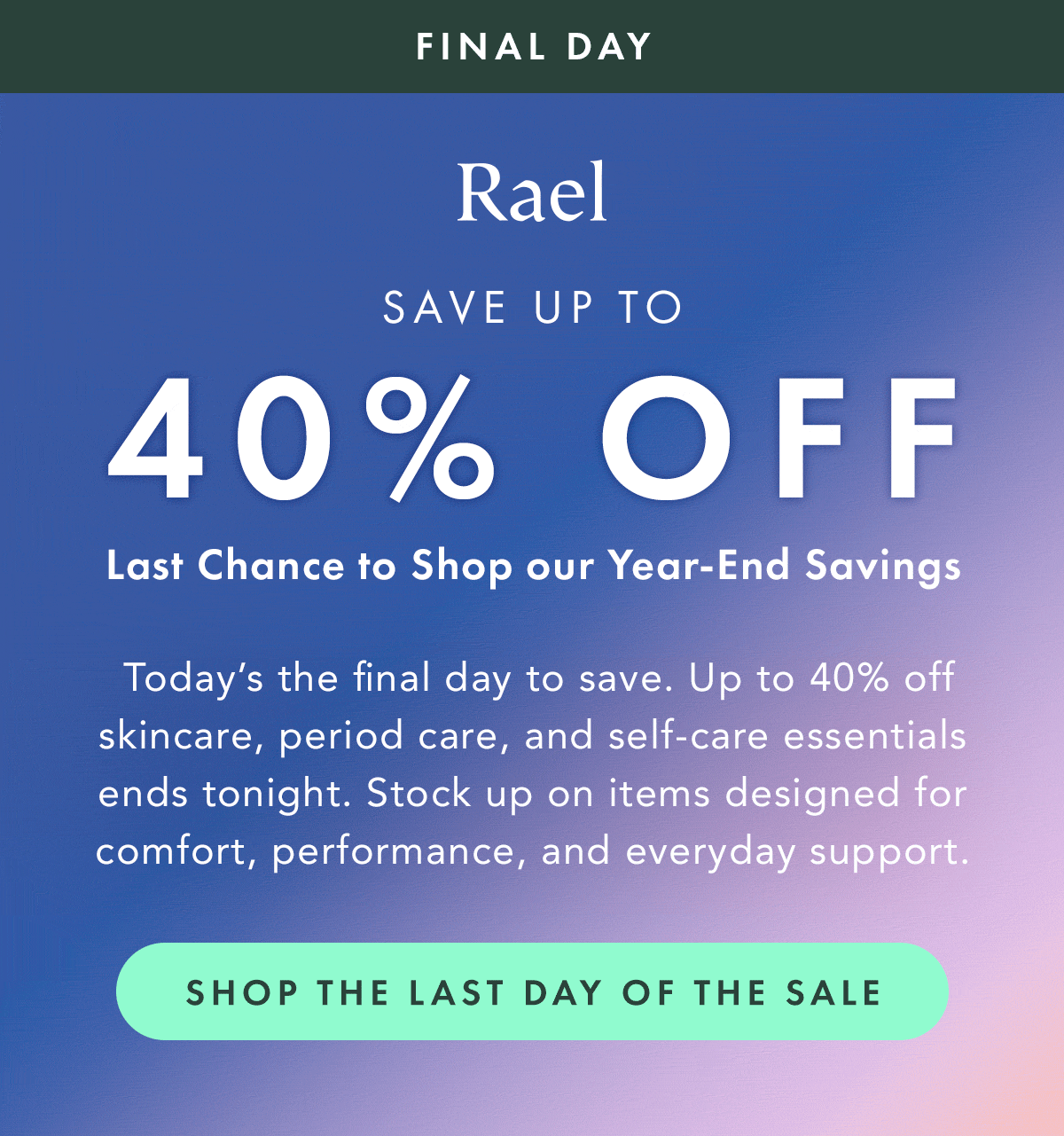 Final Day. Save Up to 40% OFF. Last chance to shop our year-end savings. Today’s the final day to save. Up to 40% off skincare, period care, and self-care essentials ends tonight. Stock up on items designed for comfort, performance, and everyday support. Shop the Last Day of the Sale. Final Day. Save Up to 40% OFF. Last chance to shop our year-end savings. Today’s the final day to save. Up to 40% off skincare, period care, and self-care essentials ends tonight. Stock up on items designed for comfort, performance, and everyday support. Shop the Last Day of the Sale.