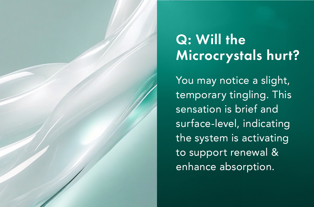 Will the Microcrystals hurt? A: You may notice a slight, temporary tingling. This sensation is brief and surface-level, indicating the system is activating to support renewal and enhance absorption. Will the Microcrystals hurt? A: You may notice a slight, temporary tingling. This sensation is brief and surface-level, indicating the system is activating to support renewal and enhance absorption.