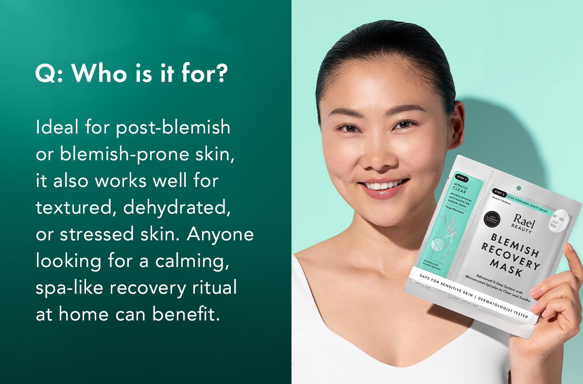 Who is it for? A: Ideal for post-blemish or blemish-prone skin, it also works well for textured, dehydrated, or stressed skin. Anyone looking for a calming, spa-like recovery ritual at home can benefit. Who is it for? A: Ideal for post-blemish or blemish-prone skin, it also works well for textured, dehydrated, or stressed skin. Anyone looking for a calming, spa-like recovery ritual at home can benefit.