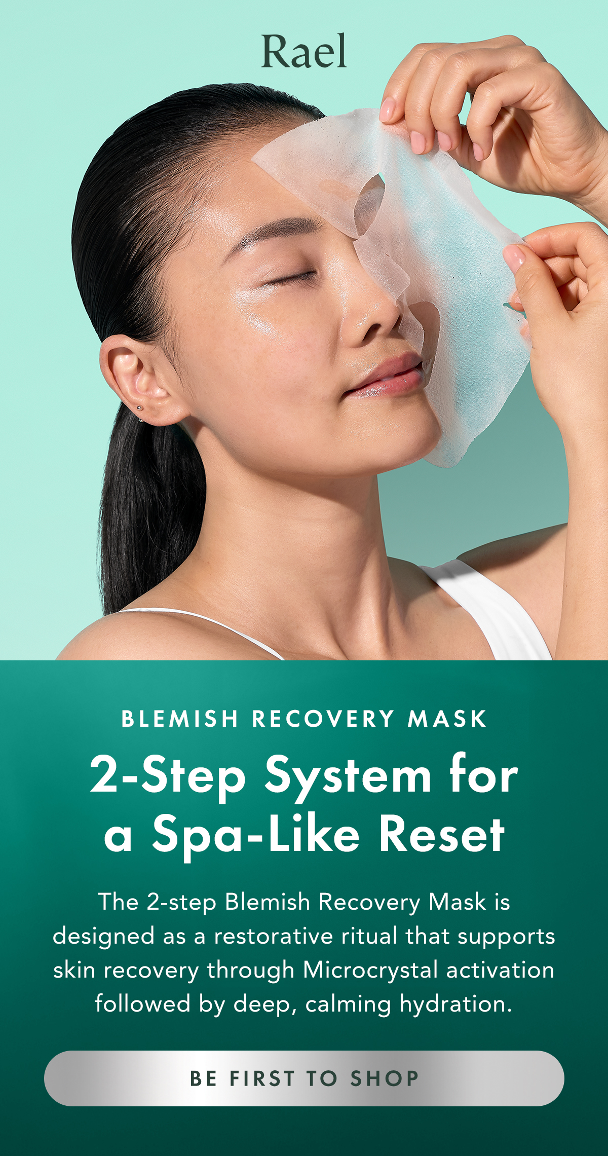 Blemish Recovery Mask. 2-Step System for a Spa-Like Reset. You’re getting first access to our newest innovation.  The 2-step Blemish Recovery Mask is designed as a restorative ritual that supports skin recovery through Microcrystal activation followed by deep, calming hydration. Be First to Shop