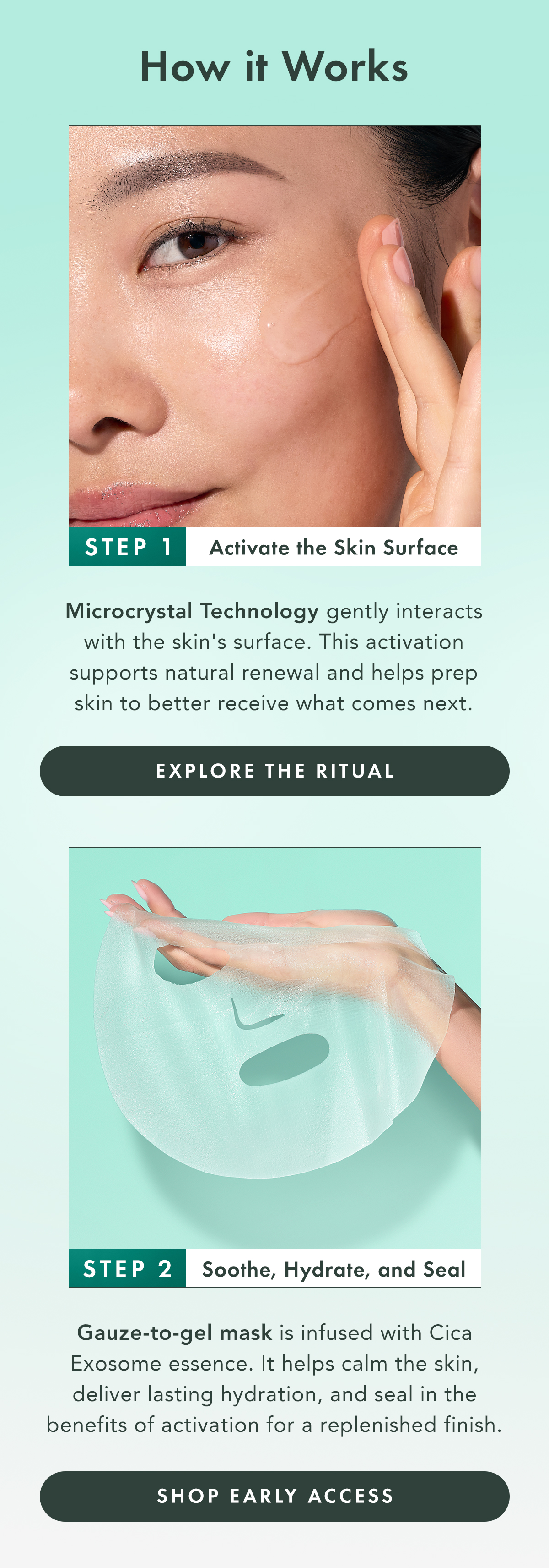 How It Works. Step 1: Activate the Skin Surface. Microcrystal Technology gently interacts with the skin’s surface. This activation supports natural renewal and helps prep skin to better receive what comes next. Step 2: oothe, Hydrate, and Seal. Gauze-to-gel mask infused with Cica Exosome essence. It helps calm the skin, deliver lasting hydration, and seal in the benefits of activation for a replenished finish. Shop Early Access