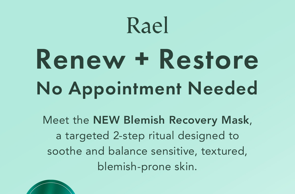 Renew + Restore, No Appointment Needed. A 2-step mask designed to support skin recovery and visibly refresh stressed, blemish-prone skin. Renew + Restore, No Appointment Needed. A 2-step mask designed to support skin recovery and visibly refresh stressed, blemish-prone skin.