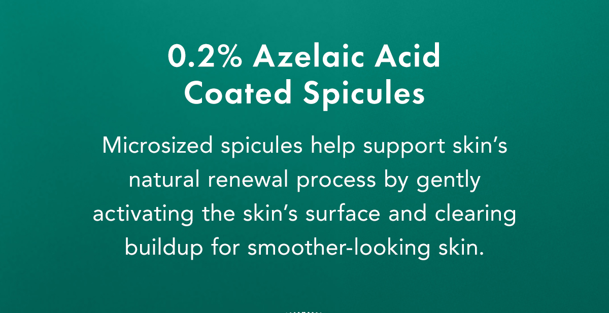 Azelaic Acid–Coated Microcrystals. Microsized spicules help support skin’s natural renewal process by gently activating the skin's surface and clearing buildup for smoother-looking skin. Azelaic Acid–Coated Microcrystals. Microsized spicules help support skin’s natural renewal process by gently activating the skin's surface and clearing buildup for smoother-looking skin.
