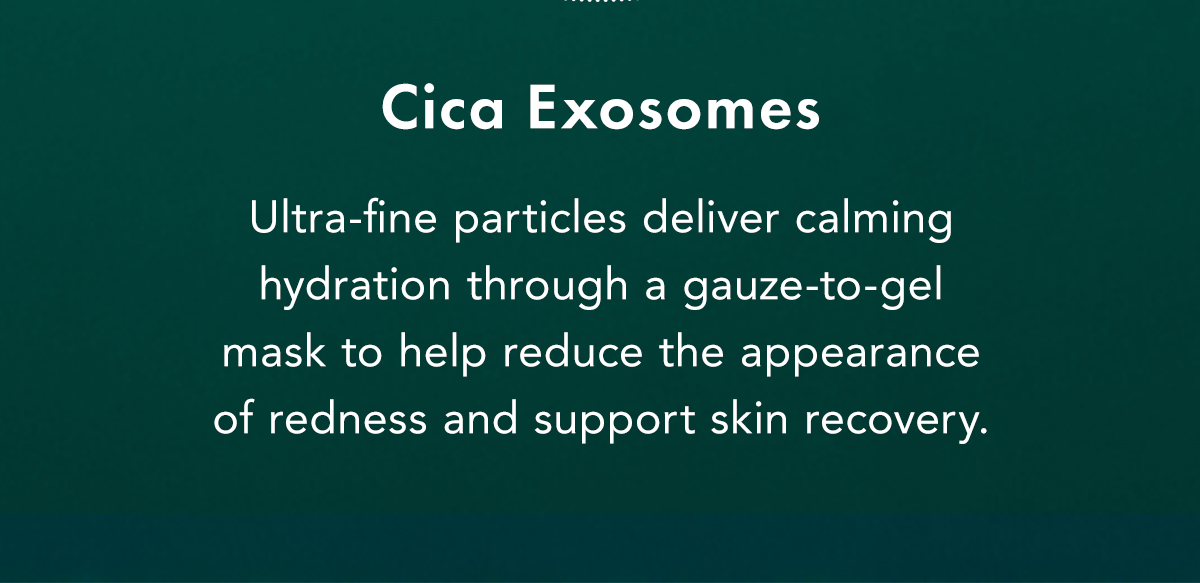 Cica Exosomes. Ultra-fine particles deliver calming hydration through a gauze-to-gel mask to help reduce the appearance of redness and support skin recovery. Cica Exosomes. Ultra-fine particles deliver calming hydration through a gauze-to-gel mask to help reduce the appearance of redness and support skin recovery.