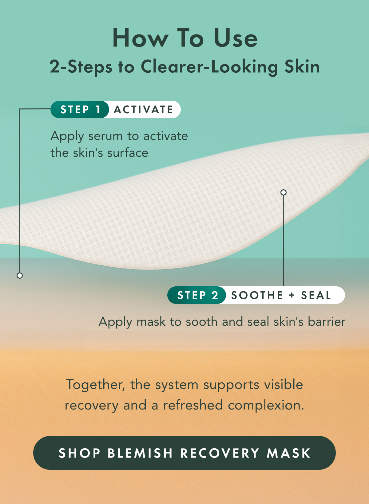 How to Use. 2 Steps to Clearer-Looking Skin. Step 1: Activate. Apply serum to activate the skin’s surface. Step 2: Soothe + Seal. Apply the mask to soothe and seal skin's barrier. Together, the system supports visible recovery and a refreshed complexion. Shop Blemish Recovery Mask How to Use. 2 Steps to Clearer-Looking Skin. Step 1: Activate. Apply serum to activate the skin’s surface. Step 2: Soothe + Seal. Apply the mask to soothe and seal skin's barrier. Together, the system supports visible recovery and a refreshed complexion. Shop Blemish Recovery Mask