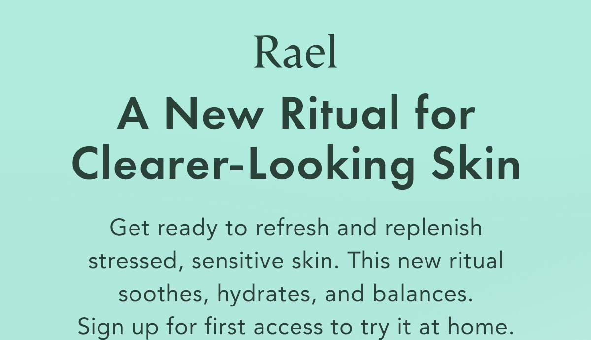 A New Ritual for Clearer-Looking Skin. Get ready to refresh and replenish stressed, sensitive skin. This new ritual soothes, hydrates, and balances.  Sign up for first access to try it at home.