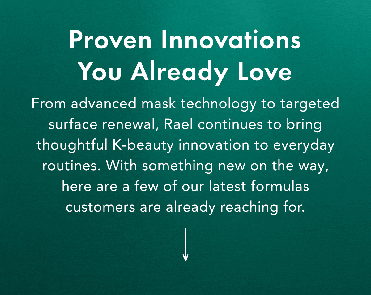 Proven Innovations You Already Love. From advanced mask technology to targeted surface renewal, Rael continues to bring thoughtful K-beauty innovation to everyday routines.  With something new on the way, here are a few of our latest formulas customers are already reaching for. 