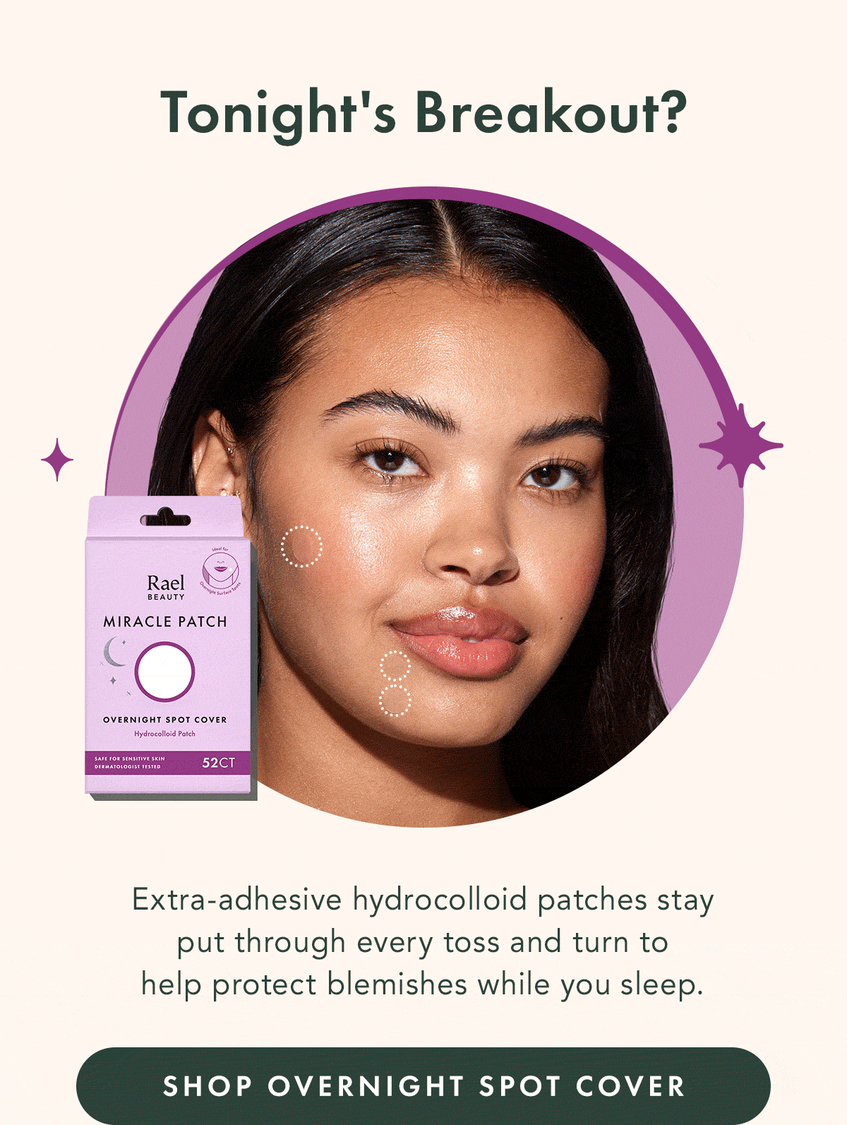 Tonight's Breakout? Overnight Spot Cover. Extra-adhesive hydrocolloid patches stay put through every toss and turn to help protect blemishes while you sleep. Shop Overnight Spot Cover