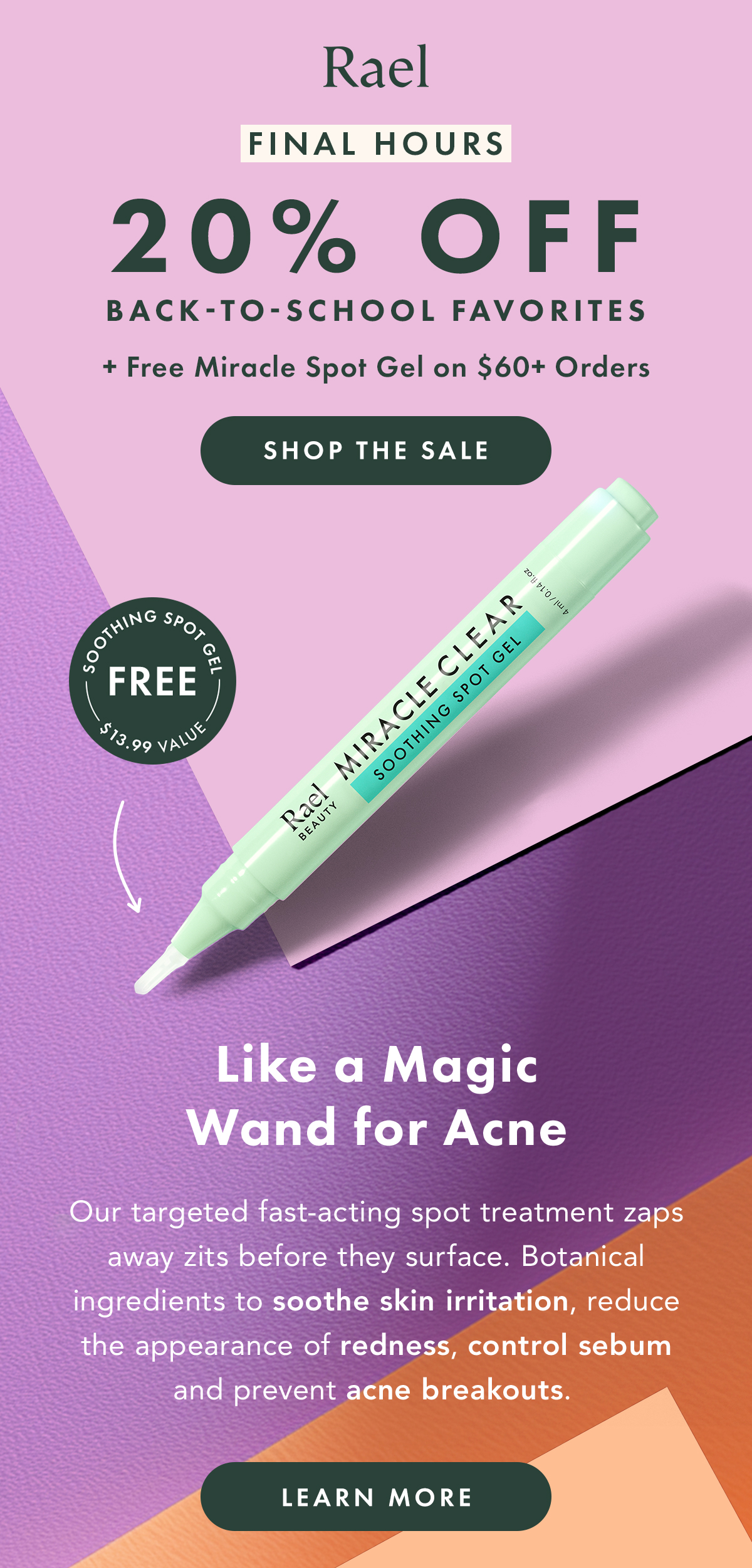 Final Hours. 20% Off Back-to-School Favorites + FREE Miracle Spot Gel on Orders of $60 or more. Shop the Sale. Like a Magic Wand for Acne. Our targeted fast-acting spot treatment zaps zits before they surface. Botanical ingredients to soothe skin irritation, reduce the appearance of redness, control sebum and prevent acne breakouts. Learn More. Final Hours. 20% Off Back-to-School Favorites + FREE Miracle Spot Gel on Orders of $60 or more. Shop the Sale. Like a Magic Wand for Acne. Our targeted fast-acting spot treatment zaps zits before they surface. Botanical ingredients to soothe skin irritation, reduce the appearance of redness, control sebum and prevent acne breakouts. Learn More.