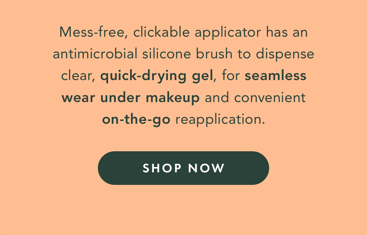 Mess-free, clickable applicator has an antimicrobial silicone brush to dispense clear, quick-drying gel, for seamless wear under makeup and convenient on-to-go reapplication. Shop Now. Mess-free, clickable applicator has an antimicrobial silicone brush to dispense clear, quick-drying gel, for seamless wear under makeup and convenient on-to-go reapplication. Shop Now.
