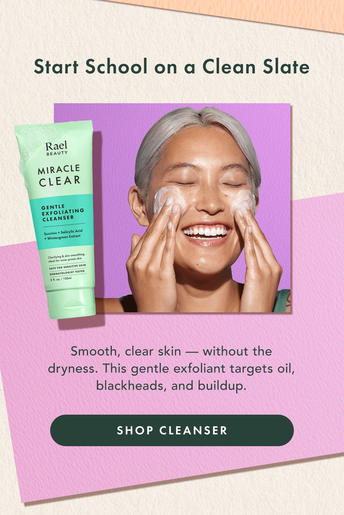 Start School on a Clean Slate. Smooth., clear skin - without the dryness. This gentle exfoliant targets oil, blackheads, and buildup. Shop Cleanser Start School on a Clean Slate. Smooth., clear skin - without the dryness. This gentle exfoliant targets oil, blackheads, and buildup. Shop Cleanser