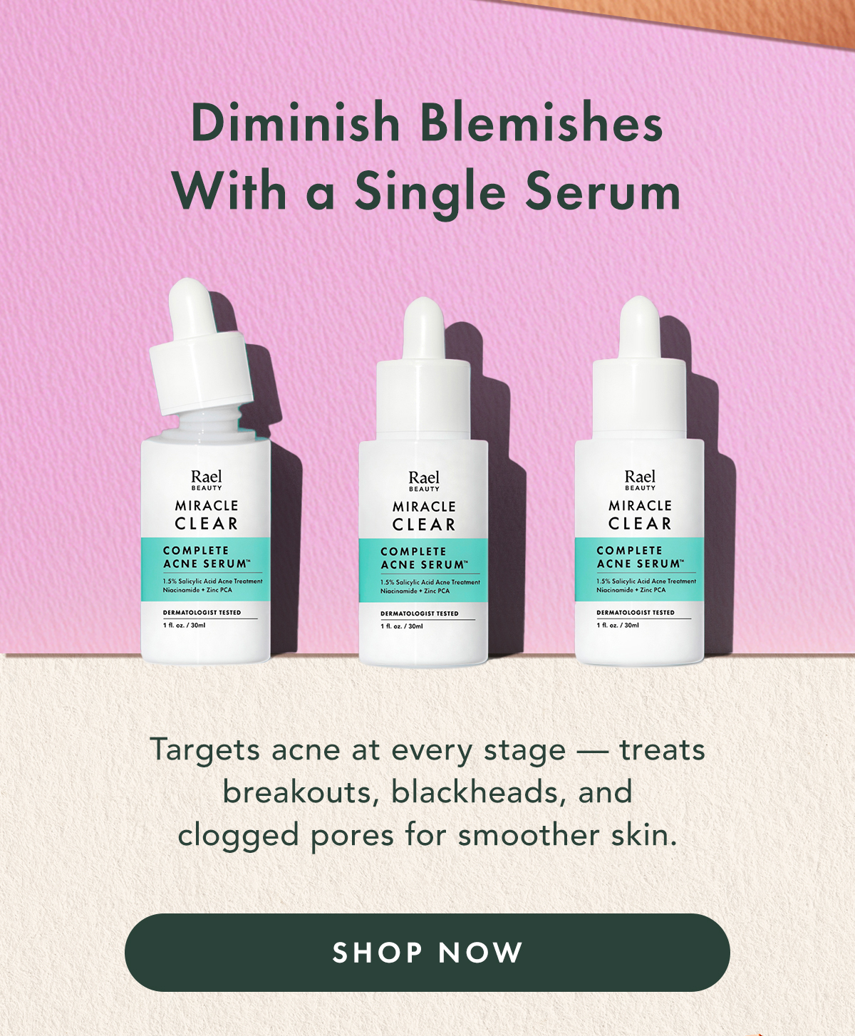 Diminish Blemishes With a Single Serum. Target acne at every stage - treats breakouts, blackheads, and clogged pores for smoother skin. Shop Now. Diminish Blemishes With a Single Serum. Target acne at every stage - treats breakouts, blackheads, and clogged pores for smoother skin. Shop Now.
