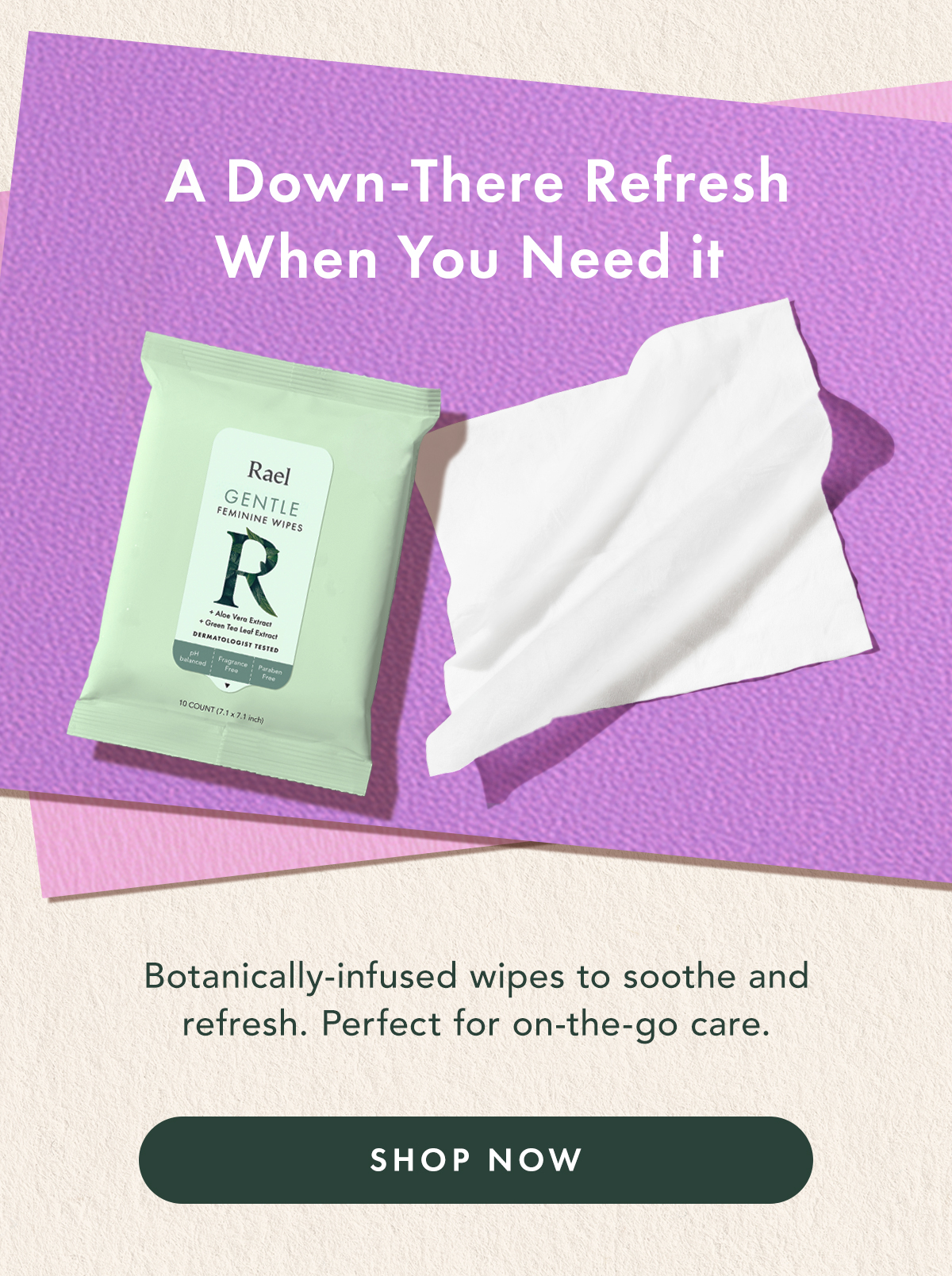 A Down-There Refresh When You Need It. Botanically-infused wipes to soothe and refresh. Perfect for on-the-go care. Shop Now. A Down-There Refresh When You Need It. Botanically-infused wipes to soothe and refresh. Perfect for on-the-go care. Shop Now.