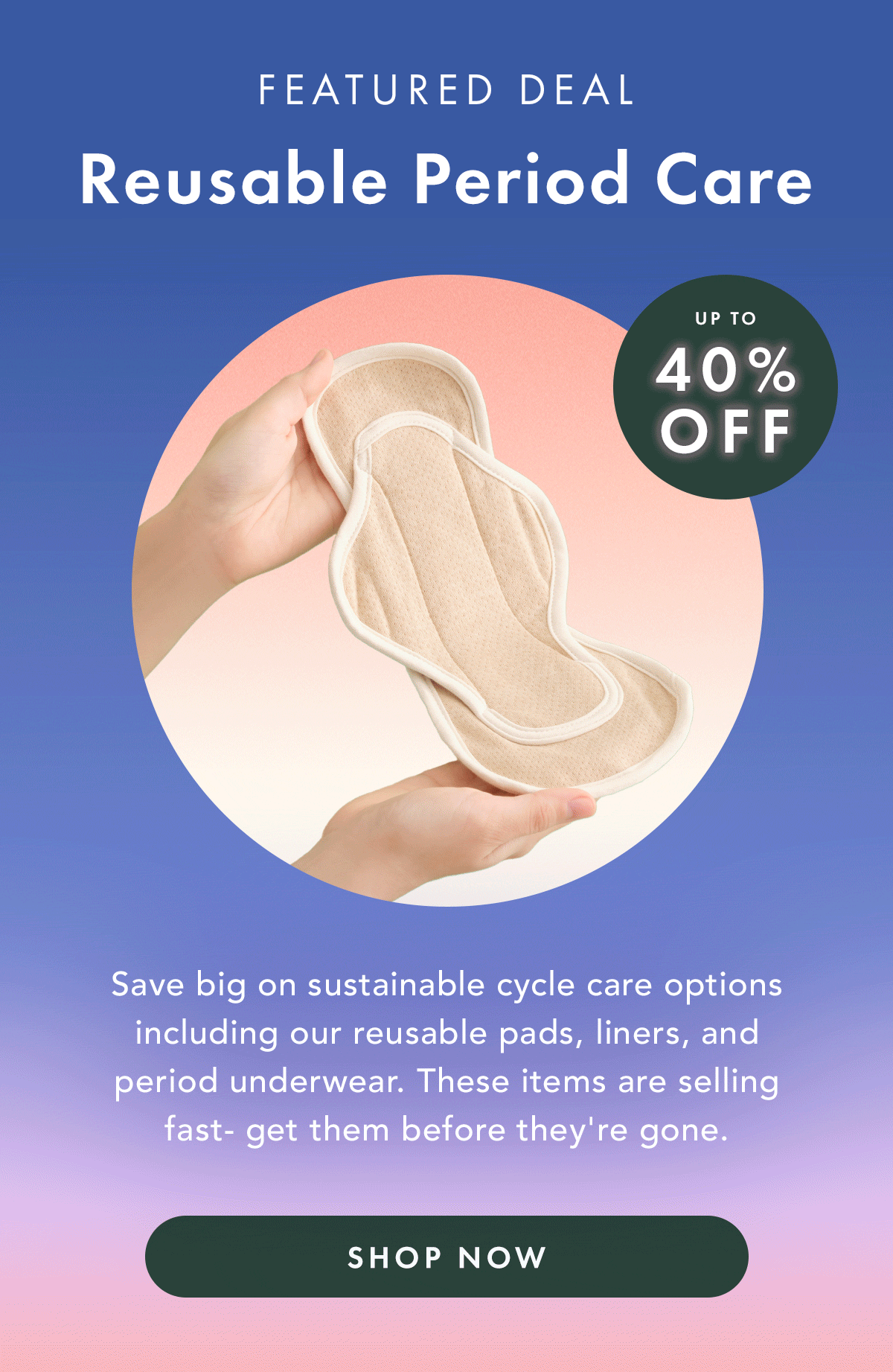 Featured Deal: Reusable Period Care. Up to 40% off. Save big on sustainable cycle care options including our reusable pads, liners, and period underwear. These items are selling fast- get them before they're gone. Shop Now. Featured Deal: Reusable Period Care. Up to 40% off. Save big on sustainable cycle care options including our reusable pads, liners, and period underwear. These items are selling fast- get them before they're gone. Shop Now.