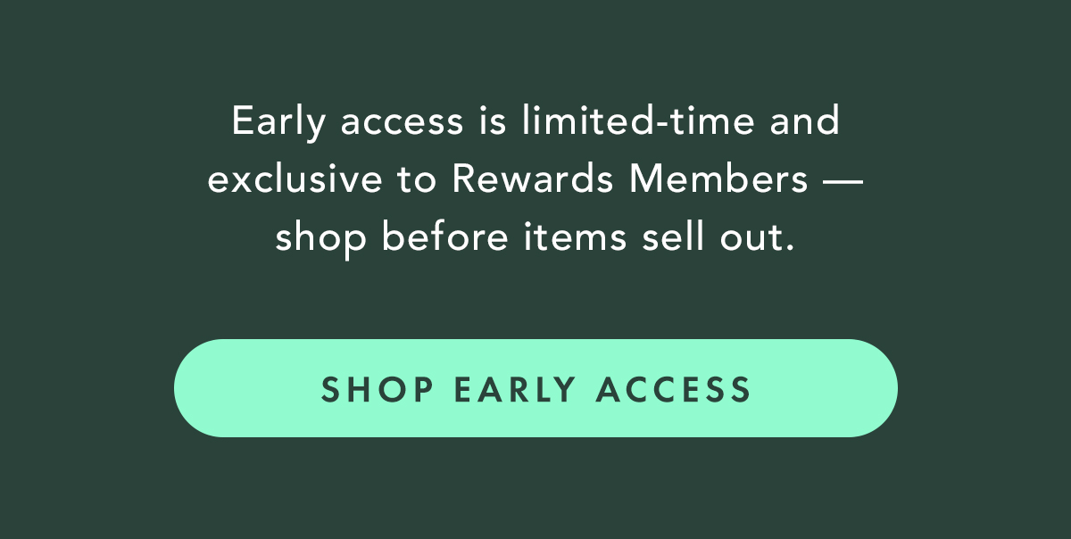Early access is limited-time and exclusive to Rewards Members—shop before items sell out. Shop Early Access Early access is limited-time and exclusive to Rewards Members—shop before items sell out. Shop Early Access
