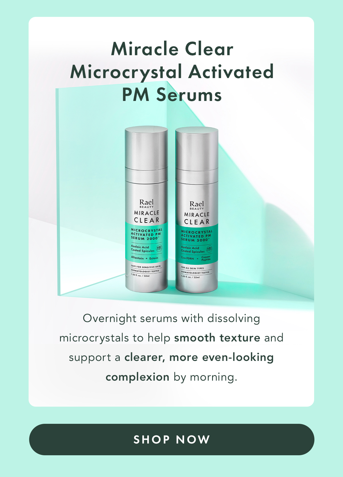 Miracle Clear Microcrystal Activated PM Serums. Overnight serums with dissolving microcrystals to help smooth texture and support a clearer, more even-looking complexion by morning.. Shop Now.