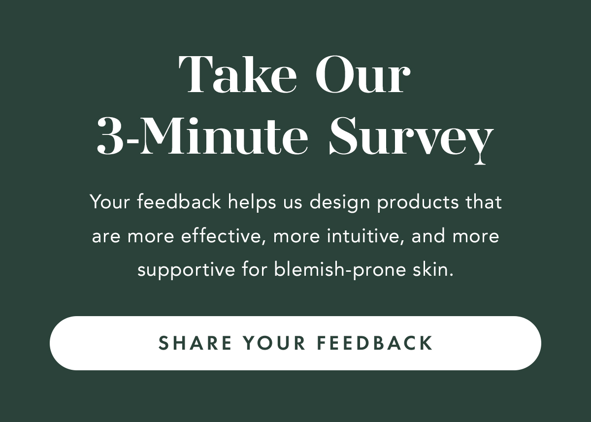 Take Our 3-Minute Survey. Your feedback helps. Share Your Feedback. us design products that are more effective, more intuitive, and more supportive for blemish-prone skin.. 