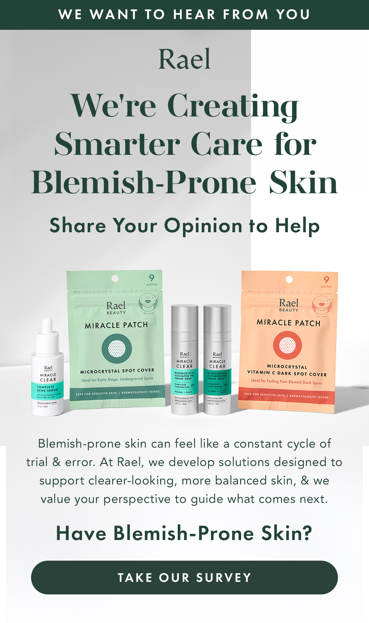 WE WANT TO HEAR FROM YOU. We're Creating Smarter Care for Blemish-Prone Skin. Share Your Opinion to Help.  Living with blemish-prone skin can feel like a constant cycle of trial and error. At Rael, we develop solutions designed to support clearer-looking, more balanced skin, and we value your perspective to guide what comes next.. Have Blemish-Prone Skin? Take Our Survey. 