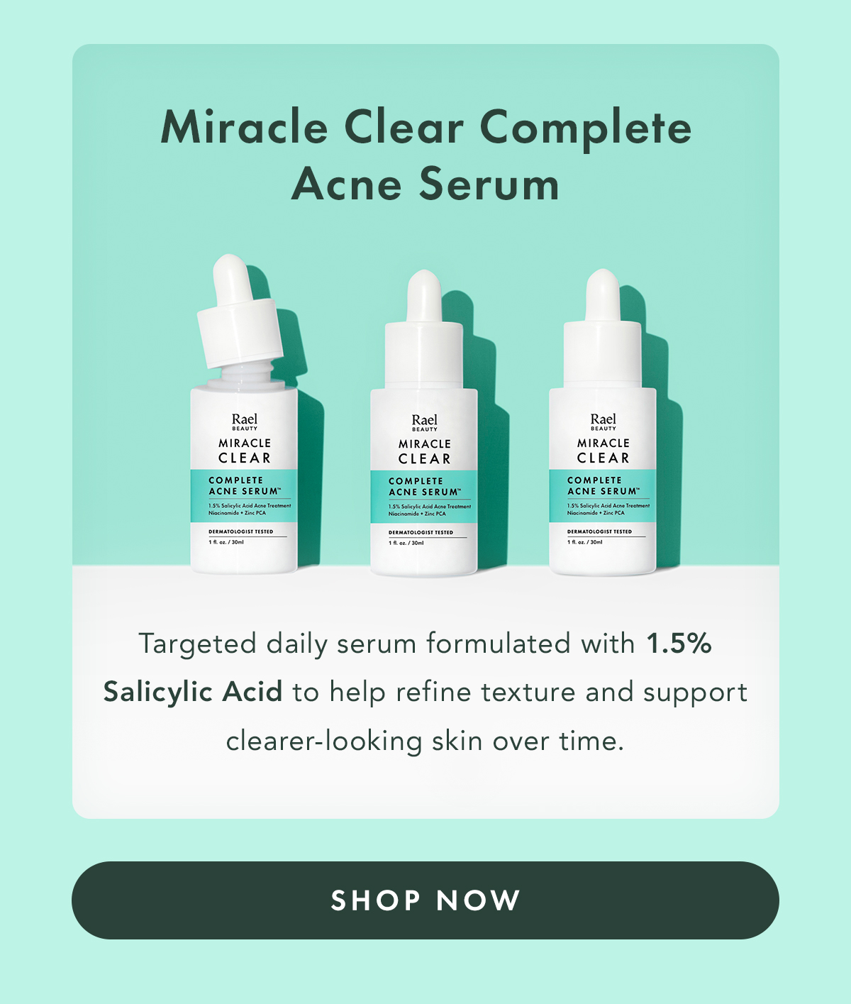 Miracle Clear Complete Acne Serum. Targeted daily serum formulated with 1.5% Salicylic Acid to help refine texture and support clearer-looking skin over time.. Shop Now