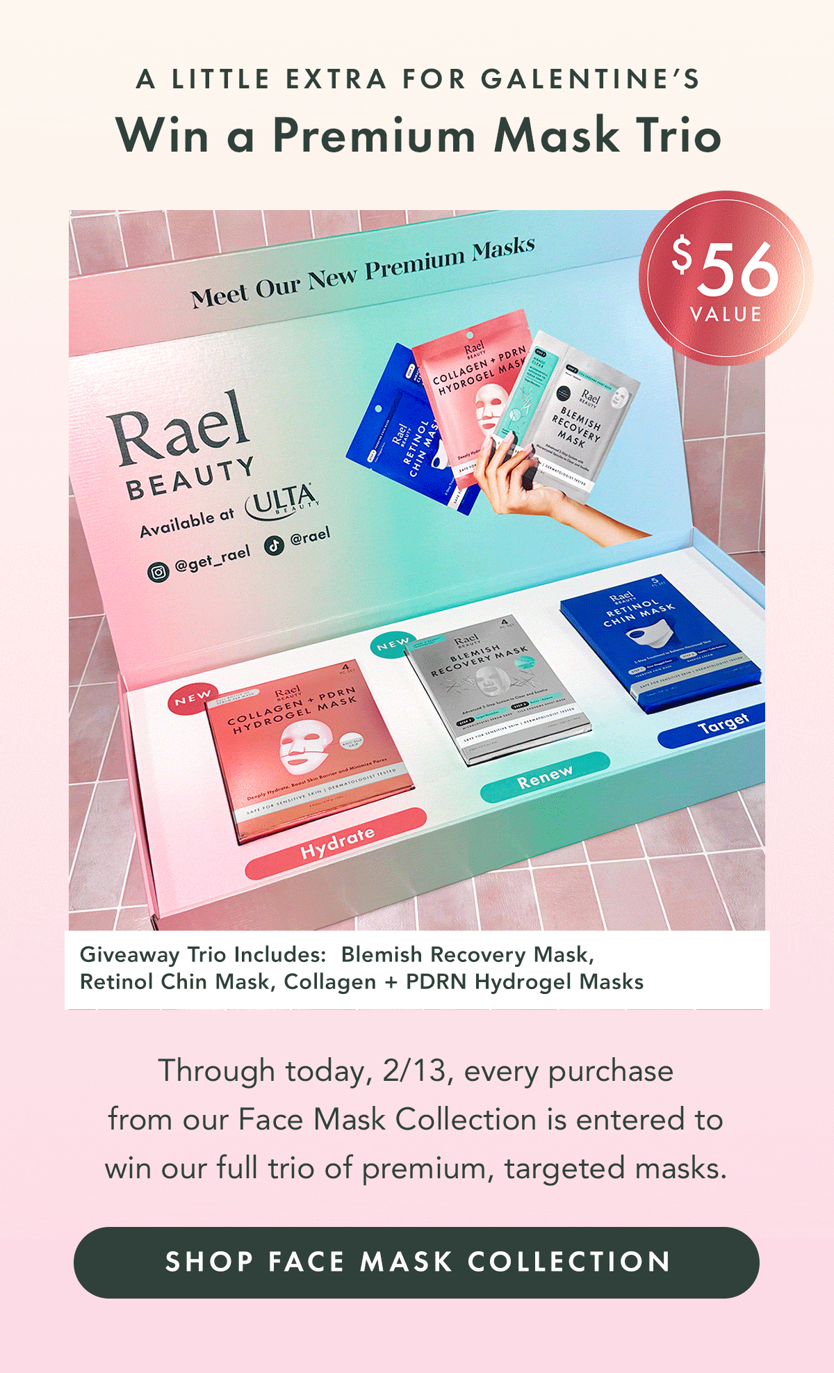 A Little Extra for Galentine’s. Win a Premium Mask Trio. Through 2/13, every purchase from our Face Mask Collection is an entry to win our full trio of premium, targeted masks.  Shop the Face Mask Collection