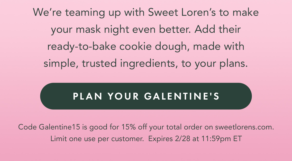 Body: We’re teaming up with Sweet Loren’s to make your mask night even better. Add their ready-to-bake cookie dough, made with simple, trusted ingredients, to your plans. Get 15% your Sweet Loren's order with code Galentine15. Plan Your Galentine's. Code Galentine15 is good for 15% off your total order on sweetlorens.com. Limit one use per customer. Expires 2/28 at 11:59pm ET.