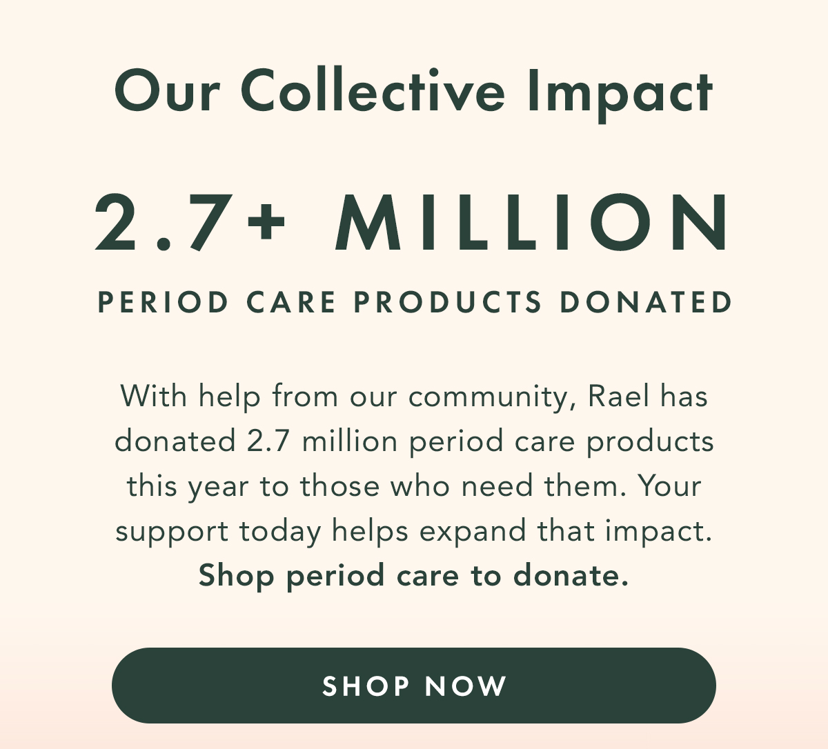 Our Collective Impact: 2.7+ MILLION Period Care Products Donated. With help from our community, Rael has donated over 2.7 million period care products to those who need them. Your support today helps expand that impact. Shop period care to donate. Shop Now. Our Collective Impact: 2.7+ MILLION Period Care Products Donated. With help from our community, Rael has donated over 2.7 million period care products to those who need them. Your support today helps expand that impact. Shop period care to donate. Shop Now.