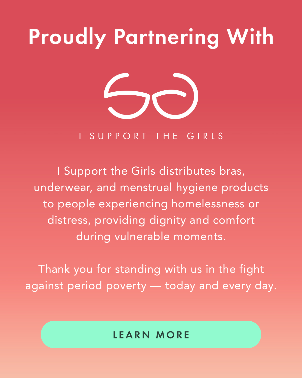 Proudly Partnering With I Support the Girls. I Support the Girls distributes bras, underwear, and menstrual hygiene products to people experiencing homelessness or distress, providing dignity and comfort during vulnerable moments. Thank you for standing with us in the fight against period poverty—today and every day. Learn More. Proudly Partnering With I Support the Girls. I Support the Girls distributes bras, underwear, and menstrual hygiene products to people experiencing homelessness or distress, providing dignity and comfort during vulnerable moments. Thank you for standing with us in the fight against period poverty—today and every day. Learn More.