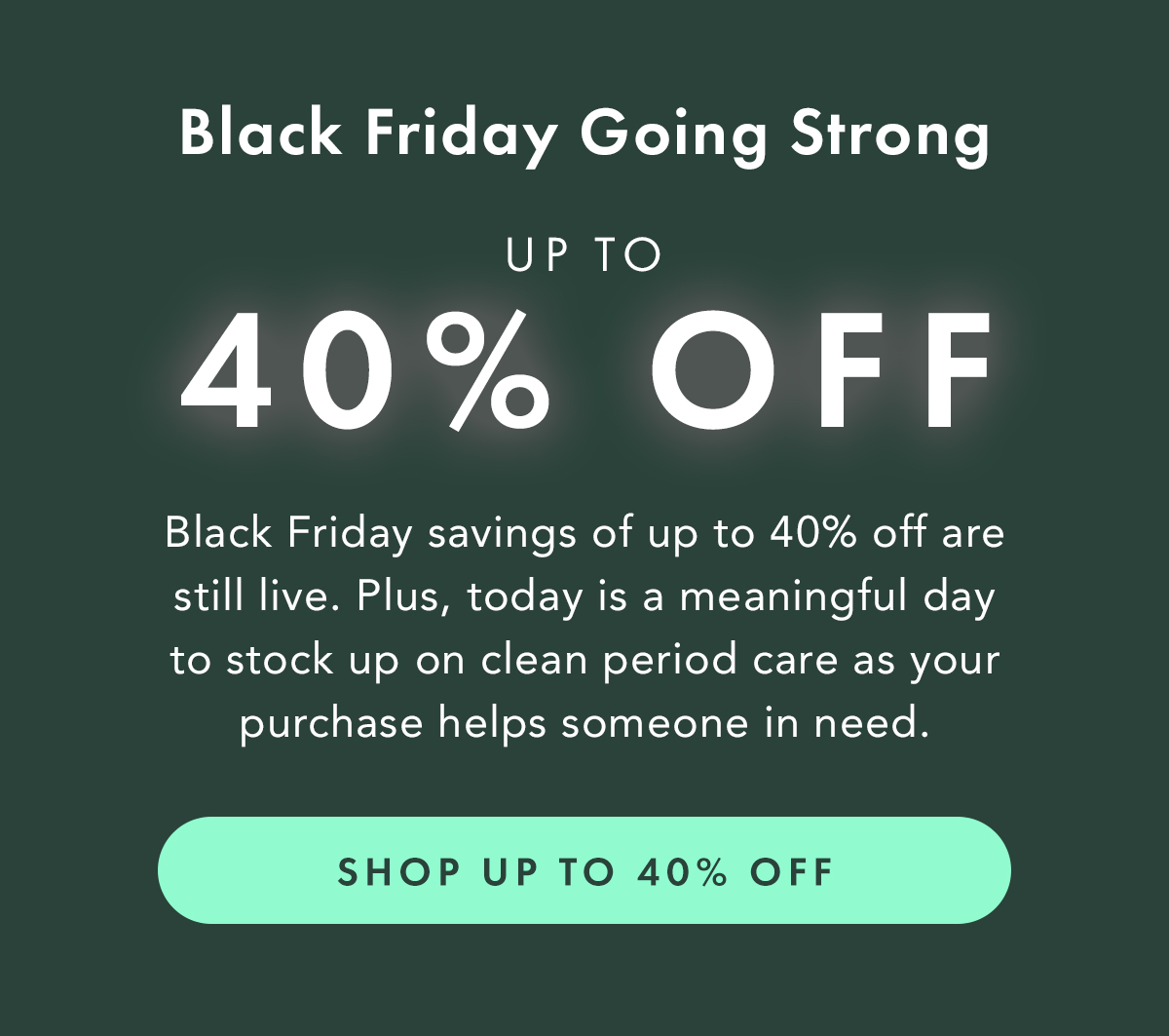 Black Friday Going Strong. Black Friday savings of up to 40% off are still live. Plus, today is a meaningful day to stock on clean period care, as your purchase helps someone in need. Shop Up to 40% Off Black Friday Going Strong. Black Friday savings of up to 40% off are still live. Plus, today is a meaningful day to stock on clean period care, as your purchase helps someone in need. Shop Up to 40% Off