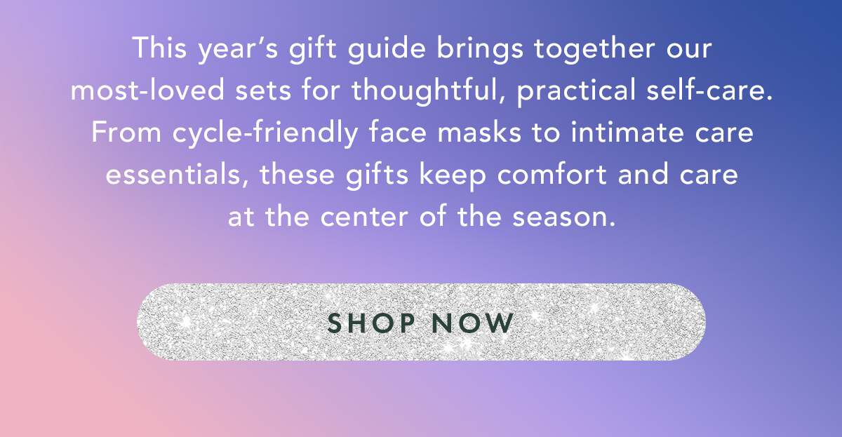 This year’s gift guide brings together our most-loved sets for thoughtful, practical self-care. From cycle-friendly face masks to intimate care essentials, these gifts keep comfort and care at the center of the season. Shop Now This year’s gift guide brings together our most-loved sets for thoughtful, practical self-care. From cycle-friendly face masks to intimate care essentials, these gifts keep comfort and care at the center of the season. Shop Now