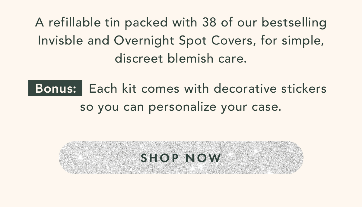A refillable tin packed with 38 of our bestselling invisble and overnight spot covers, for simple, discreet blemish care. Bonus: each kit comes with decorative stickers so you can personalize your case. Shop Now. A refillable tin packed with 38 of our bestselling invisble and overnight spot covers, for simple, discreet blemish care. Bonus: each kit comes with decorative stickers so you can personalize your case. Shop Now.