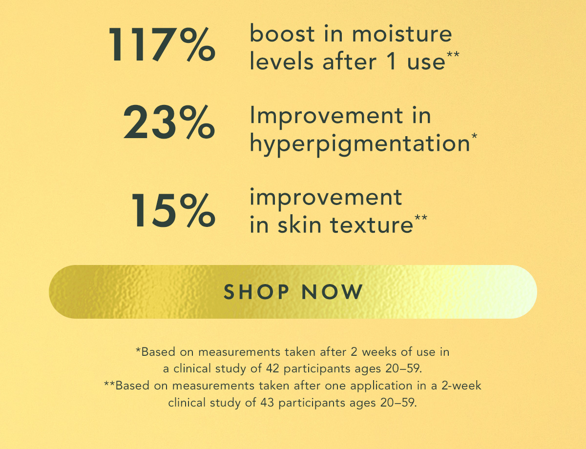 117% boost in moisture levels after 1 use** 23% improvement in hyperpigmentation* 15% improvement in skin texture**  *Based on measurements taken after 2 weeks of use in a clinical study of 42 participants ages 20–59. **Based on measurements taken after one application in a 2-week clinical study of 43 participants ages 20–59. Shop Now.