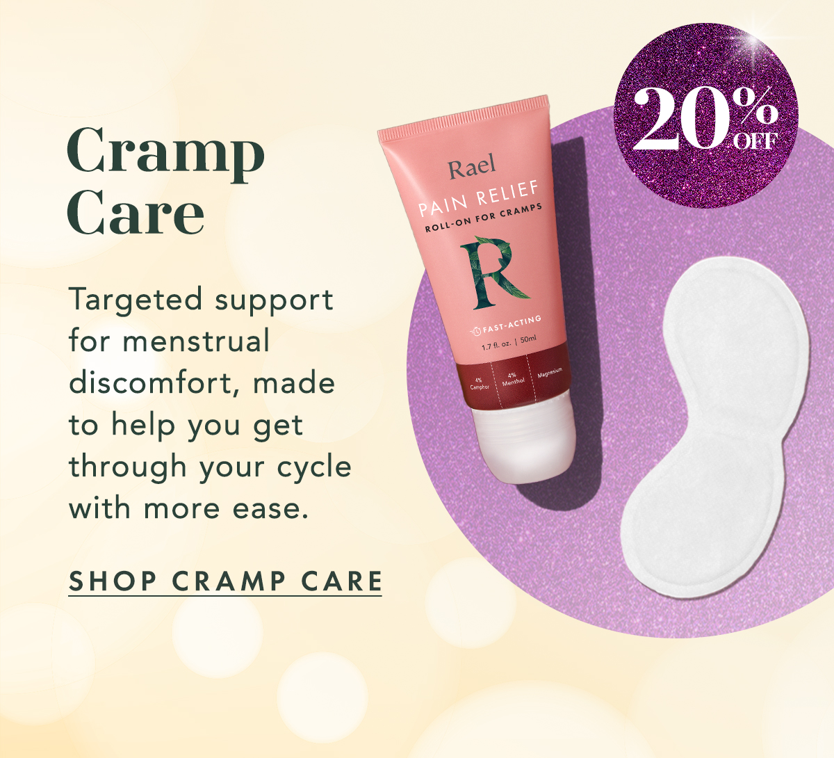 Cramp Care: Up to 20% off. Targeted support for menstrual discomfort, made to help you get through your cycle with more ease. Shop Cramp Care. Cramp Care: Up to 20% off. Targeted support for menstrual discomfort, made to help you get through your cycle with more ease. Shop Cramp Care.