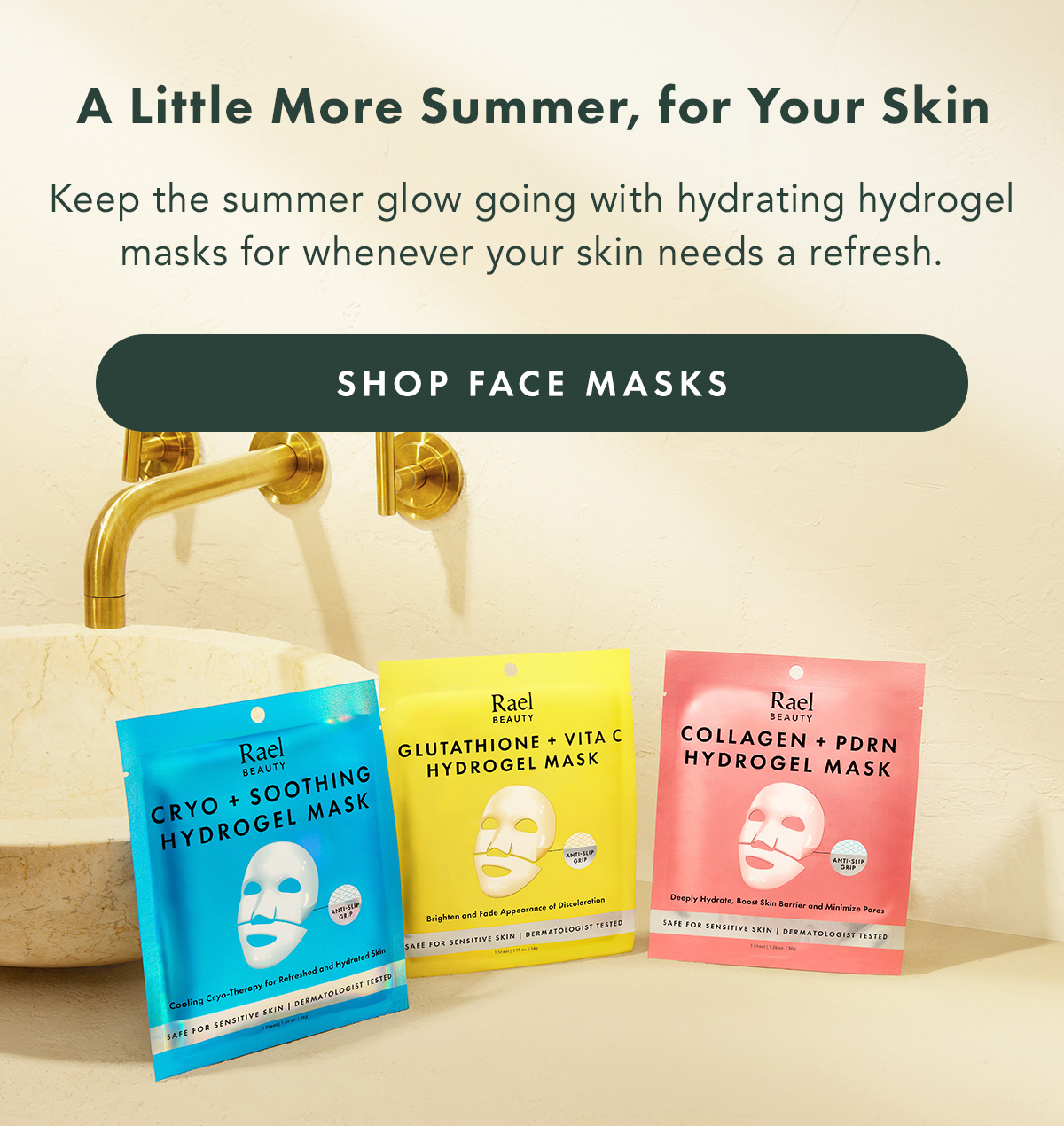 A Little More Summer, for Your Skin. Take a little summer glow with you. Discover hydrating hydrogel masks made for an easy self-care moment, whenever your skin could use one. SHOP FACE MASKS