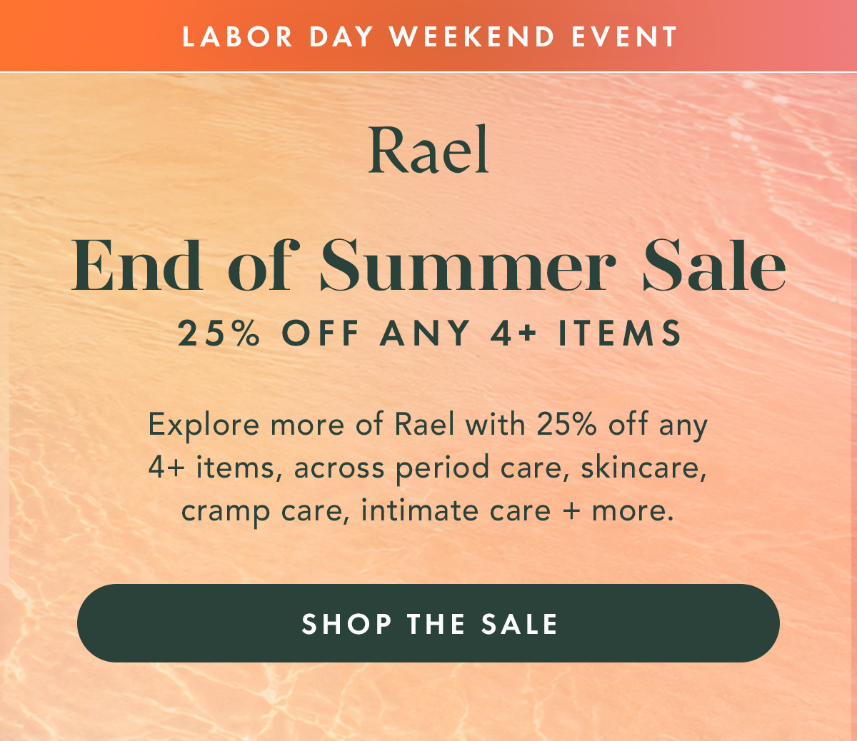 LABOR DAY WEEKEND EVENT. END OF SUMMER SALE. 25% OFF ANY 4+ ITEMS. Explore more of Rael with 25% off any 4+ items, across period care, skincare, cramp care, intimate care + more. Shop the Sale LABOR DAY WEEKEND EVENT. END OF SUMMER SALE. 25% OFF ANY 4+ ITEMS. Explore more of Rael with 25% off any 4+ items, across period care, skincare, cramp care, intimate care + more. Shop the Sale