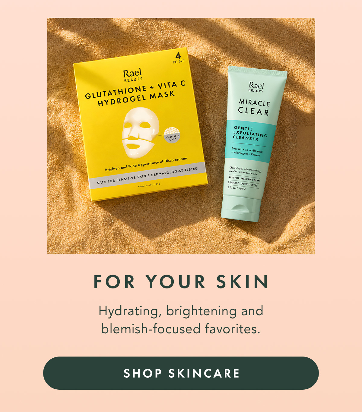 FOR YOUR SKIN. Hydrating, brightening and blemish-focused favorites. SHOP SKINCARE FOR YOUR SKIN. Hydrating, brightening and blemish-focused favorites. SHOP SKINCARE