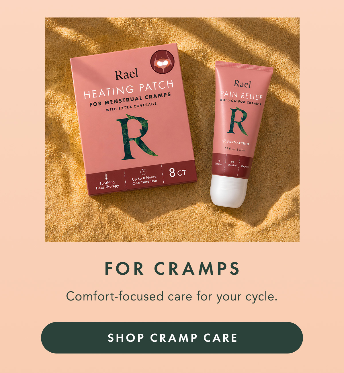 FOR CRAMPS. Comfort-focused care for your cycle. SHOP CRAMP CARE FOR CRAMPS. Comfort-focused care for your cycle. SHOP CRAMP CARE