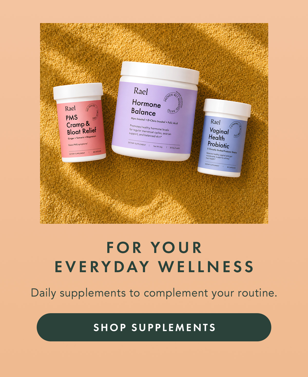 FOR YOUR EVERYDAY WELLNESS. Daily supplements to complement your routine. SHOP SUPPLEMENTS FOR YOUR EVERYDAY WELLNESS. Daily supplements to complement your routine. SHOP SUPPLEMENTS