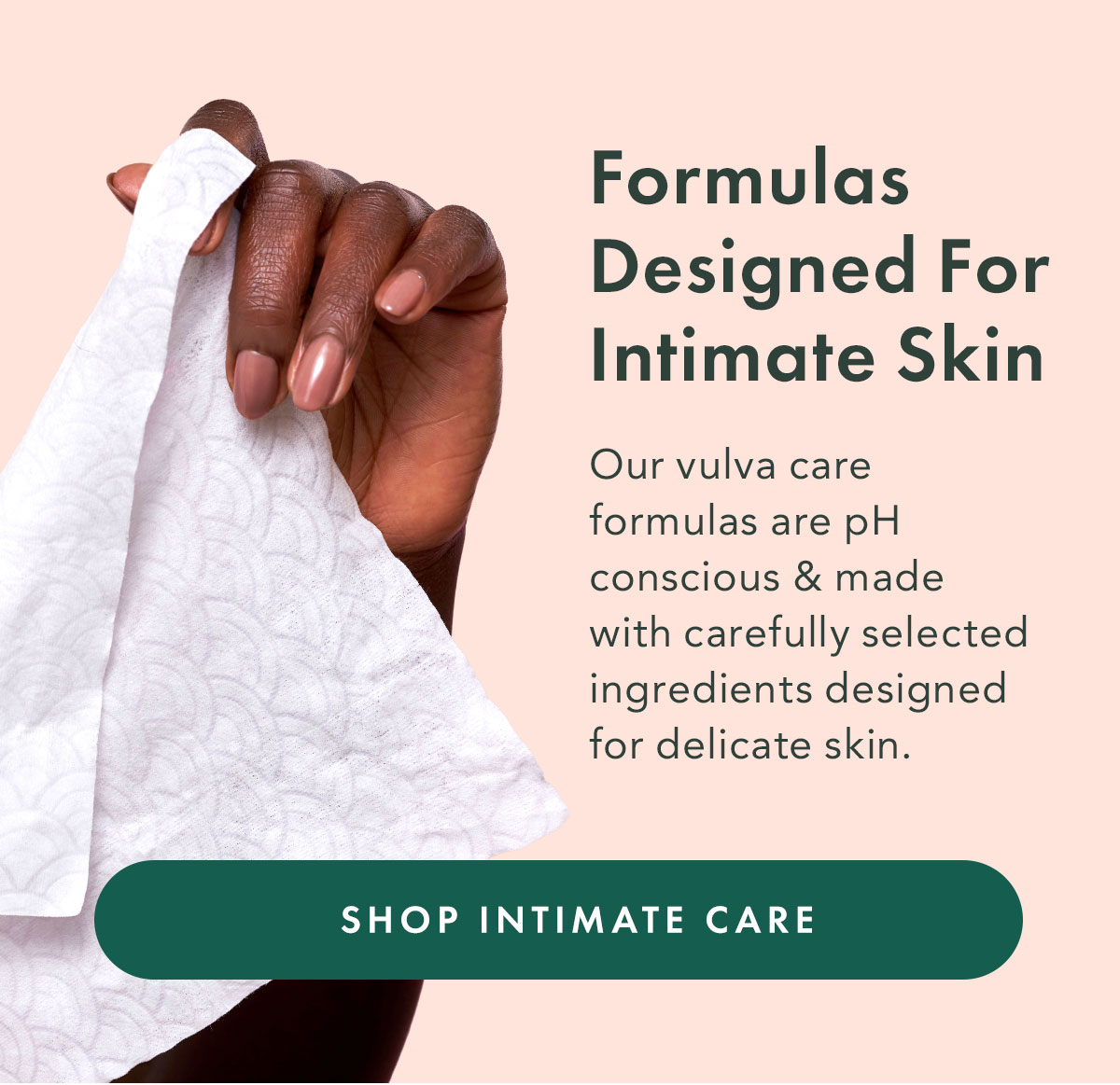 Formulas Designed for Intimate Skin. Our vulva care formulas are pH-conscious and made with carefully selected ingredients designed for delicate skin. Shop Intimate Care
