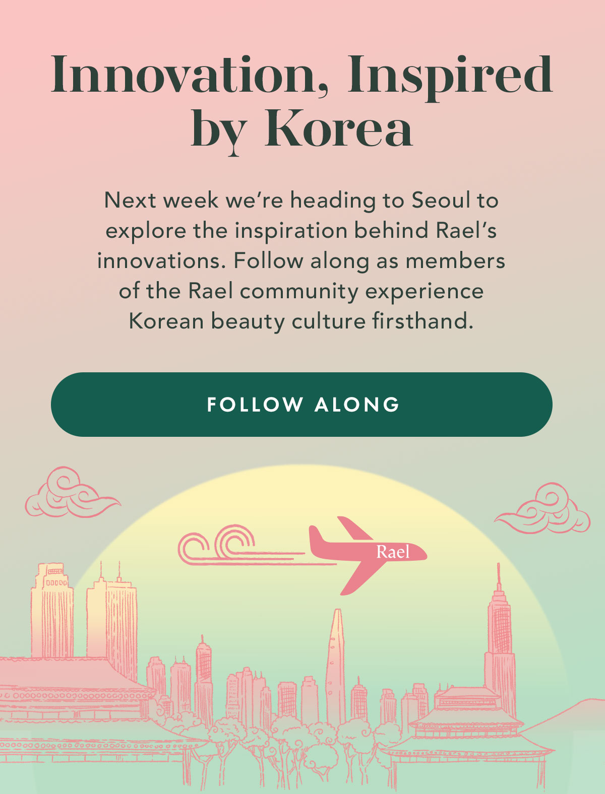 Innovation, Inspired by Korea. Next week we’re heading to Seoul to explore the inspiration behind Rael’s skincare innovations. Follow along as members of the Rael community experience Korean beauty culture firsthand. Follow Along