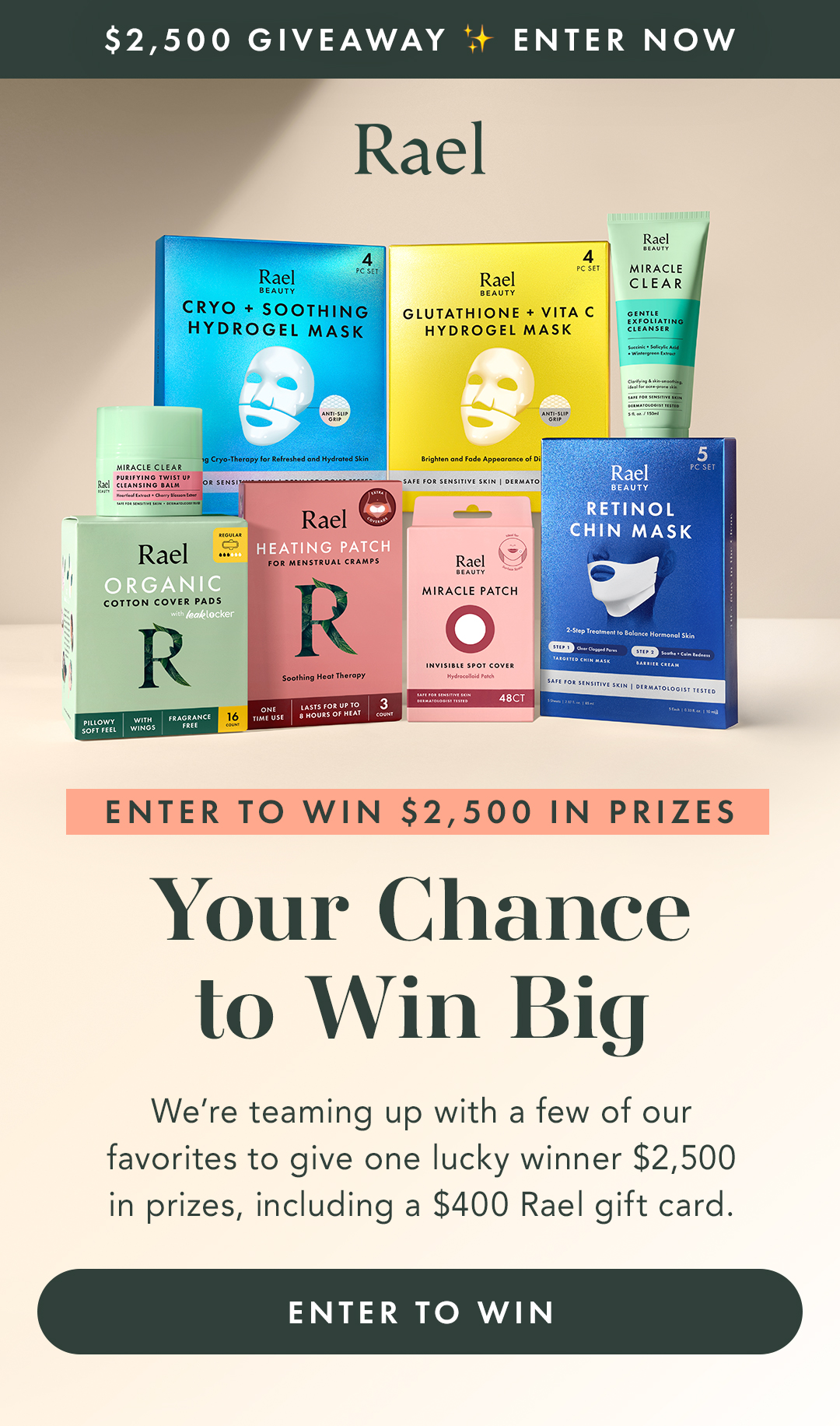 $2,500 GIVEAWAY ✨ ENTER NOW. ENTER TO WIN $2,500 IN PRIZES. Your Chance to Win Big. We’re teaming up with a few of our favorites to give one lucky winner $2,500 in prizes, including a $400 Rael gift card. Enter to Win. 