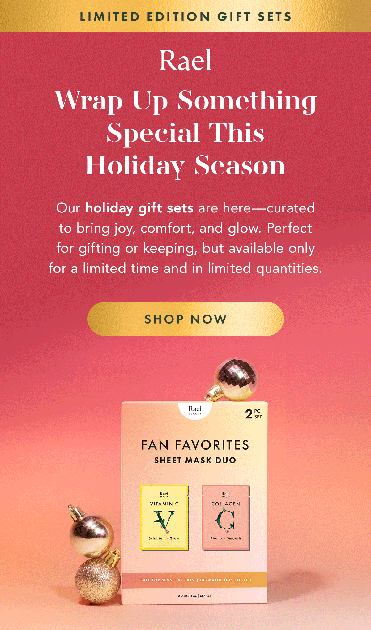 Limited-Edition Gift Sets. Wrap Up Something Special This Holiday Season. Our holiday gift sets are here—curated to bring joy, comfort, and glow. Perfect for gifting or keeping, available for a limited time and in limited quantities. Shop Now. Limited-Edition Gift Sets. Wrap Up Something Special This Holiday Season. Our holiday gift sets are here—curated to bring joy, comfort, and glow. Perfect for gifting or keeping, available for a limited time and in limited quantities. Shop Now.