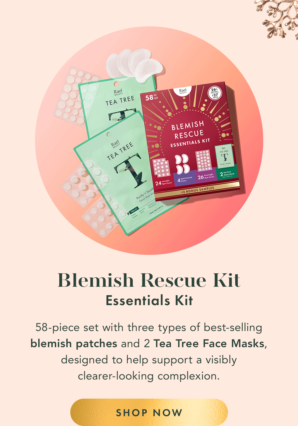 Blemish Rescue Essentials Kit. 58-piece set with three types of best-selling blemish patches and Tea Tree Facial Sheet Masks, designed to help support a visibly clearer-looking complexion. Shop Now. Blemish Rescue Essentials Kit. 58-piece set with three types of best-selling blemish patches and Tea Tree Facial Sheet Masks, designed to help support a visibly clearer-looking complexion. Shop Now.
