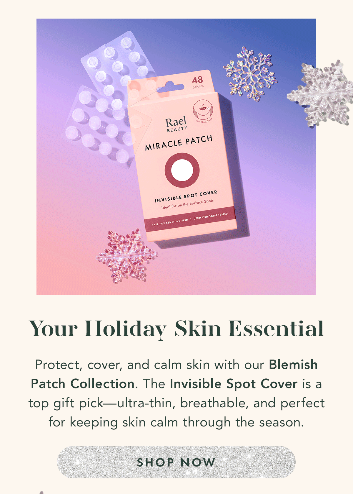 Your Holiday Skin Essential. Protect, cover, and calm skin with our Blemish Patch Collection. The Invisible Spot Cover is a top gift pick—ultra-thin, breathable, and perfect for keeping skin calm through the season. Shop Now. 