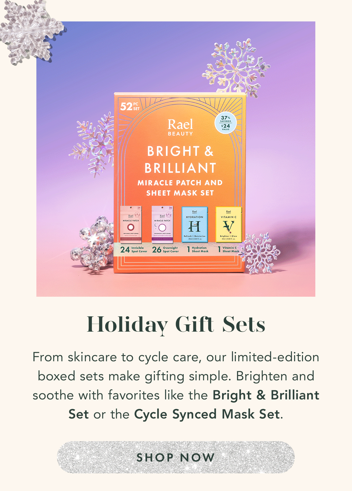 Holiday Gift Sets. From skincare to cycle care, our limited-edition boxed sets make gifting simple. Brighten and soothe with favorites like the Bright & Brilliant Set or the Cycle Sync Mask Set. Shop Now. 